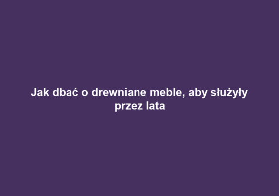 Jak dbać o drewniane meble, aby służyły przez lata