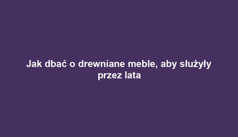 Jak dbać o drewniane meble, aby służyły przez lata
