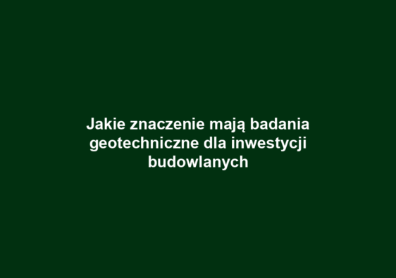 Jakie znaczenie mają badania geotechniczne dla inwestycji budowlanych