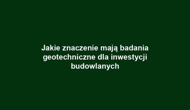 Jakie znaczenie mają badania geotechniczne dla inwestycji budowlanych